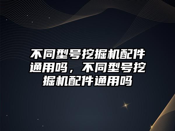 不同型號挖掘機(jī)配件通用嗎，不同型號挖掘機(jī)配件通用嗎