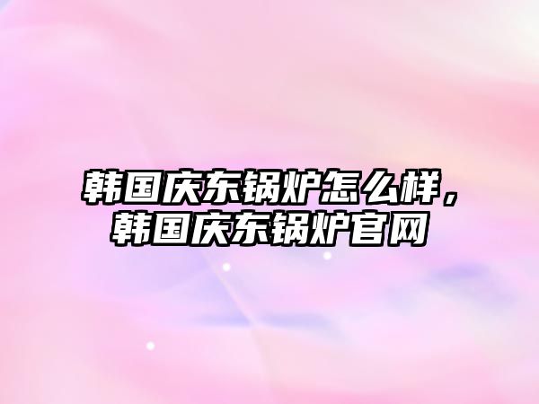 韓國慶東鍋爐怎么樣，韓國慶東鍋爐官網(wǎng)