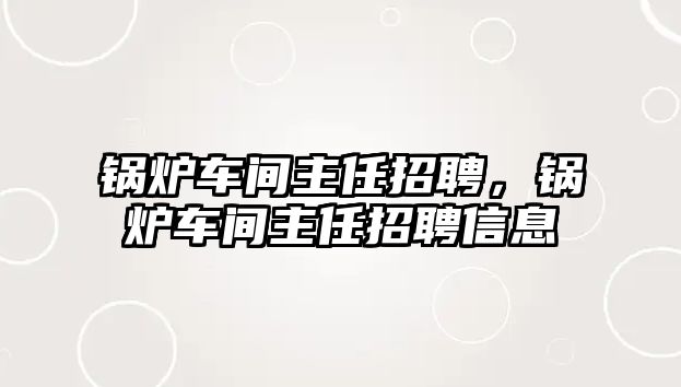 鍋爐車間主任招聘，鍋爐車間主任招聘信息