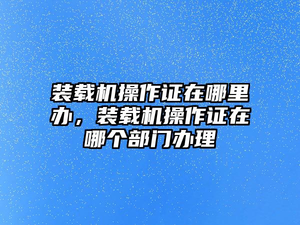 裝載機(jī)操作證在哪里辦，裝載機(jī)操作證在哪個(gè)部門(mén)辦理