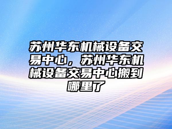 蘇州華東機械設備交易中心，蘇州華東機械設備交易中心搬到哪里了