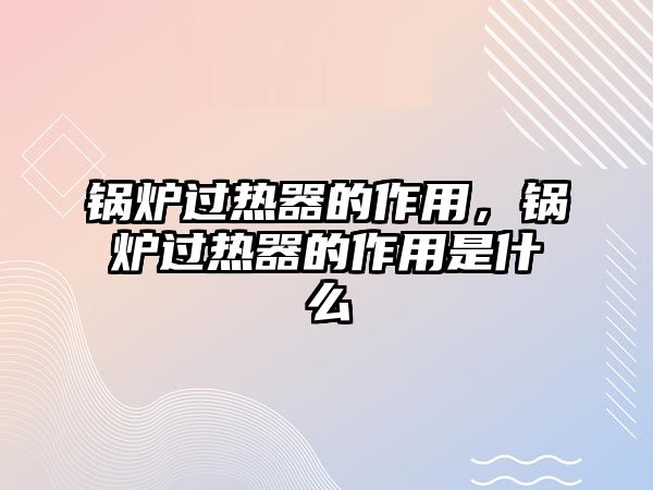 鍋爐過熱器的作用，鍋爐過熱器的作用是什么