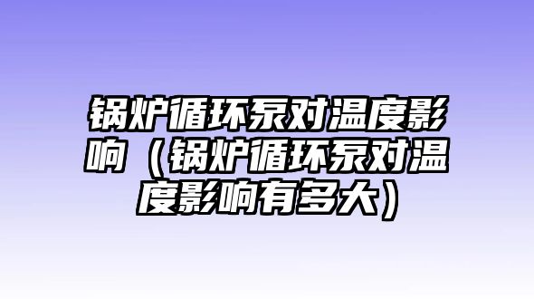 鍋爐循環(huán)泵對溫度影響（鍋爐循環(huán)泵對溫度影響有多大）