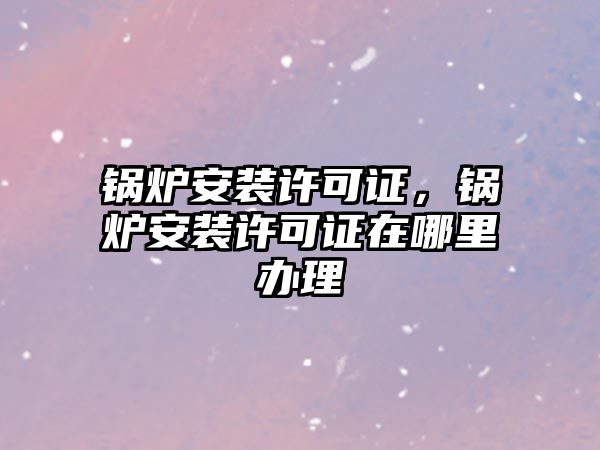 鍋爐安裝許可證，鍋爐安裝許可證在哪里辦理