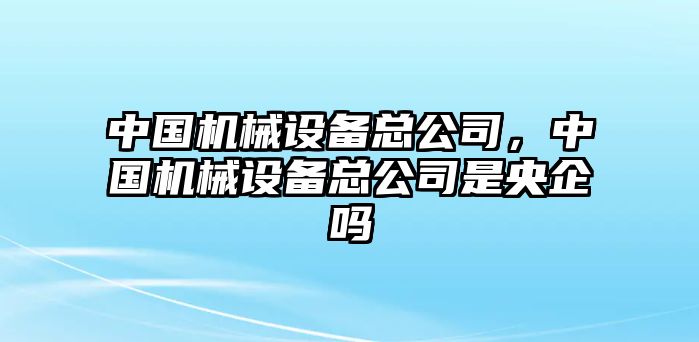 中國機械設(shè)備總公司，中國機械設(shè)備總公司是央企嗎