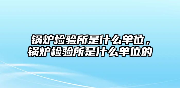 鍋爐檢驗所是什么單位，鍋爐檢驗所是什么單位的