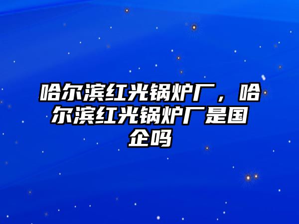 哈爾濱紅光鍋爐廠，哈爾濱紅光鍋爐廠是國企嗎