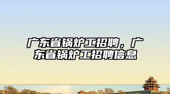 廣東省鍋爐工招聘，廣東省鍋爐工招聘信息