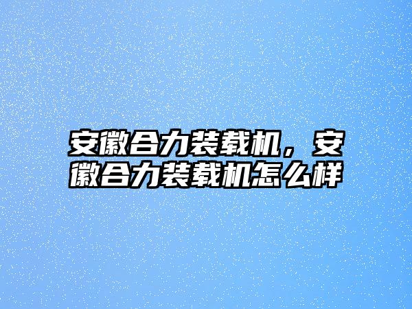 安徽合力裝載機，安徽合力裝載機怎么樣