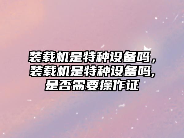 裝載機是特種設備嗎，裝載機是特種設備嗎,是否需要操作證