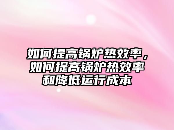 如何提高鍋爐熱效率，如何提高鍋爐熱效率和降低運(yùn)行成本