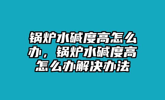 鍋爐水堿度高怎么辦，鍋爐水堿度高怎么辦解決辦法