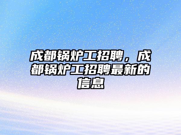 成都鍋爐工招聘，成都鍋爐工招聘最新的信息