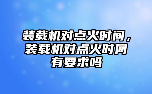 裝載機對點火時間，裝載機對點火時間有要求嗎