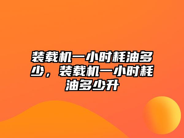 裝載機一小時耗油多少，裝載機一小時耗油多少升