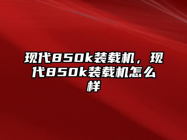 現(xiàn)代850k裝載機(jī)，現(xiàn)代850k裝載機(jī)怎么樣