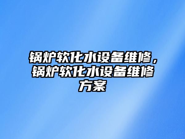 鍋爐軟化水設(shè)備維修，鍋爐軟化水設(shè)備維修方案