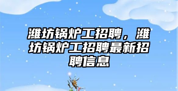 濰坊鍋爐工招聘，濰坊鍋爐工招聘最新招聘信息