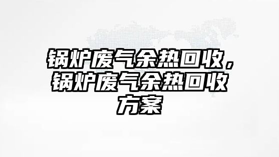 鍋爐廢氣余熱回收，鍋爐廢氣余熱回收方案