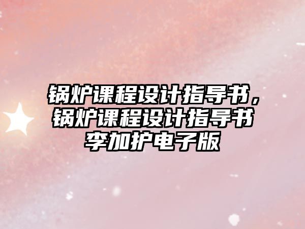 鍋爐課程設(shè)計(jì)指導(dǎo)書，鍋爐課程設(shè)計(jì)指導(dǎo)書李加護(hù)電子版