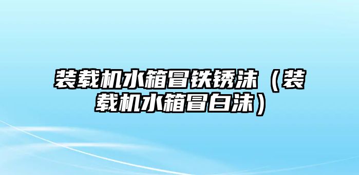 裝載機水箱冒鐵銹沫（裝載機水箱冒白沫）