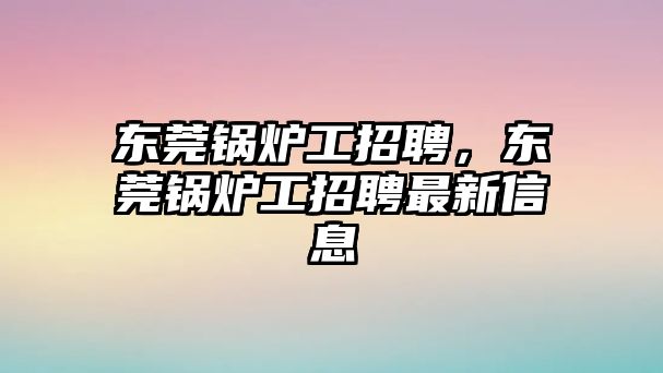 東莞鍋爐工招聘，東莞鍋爐工招聘最新信息