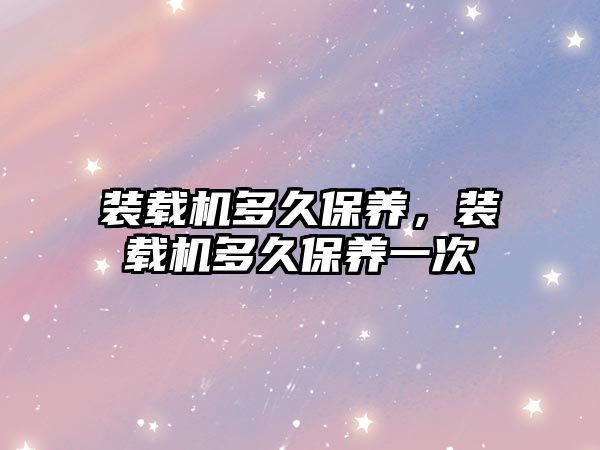 裝載機多久保養(yǎng)，裝載機多久保養(yǎng)一次