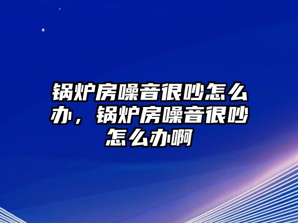 鍋爐房噪音很吵怎么辦，鍋爐房噪音很吵怎么辦啊