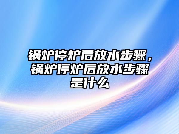 鍋爐停爐后放水步驟，鍋爐停爐后放水步驟是什么