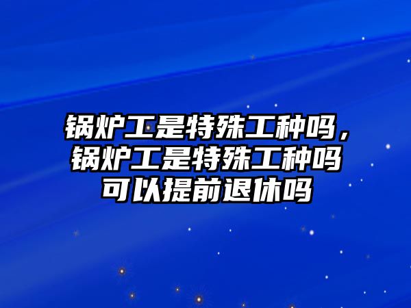 鍋爐工是特殊工種嗎，鍋爐工是特殊工種嗎可以提前退休嗎