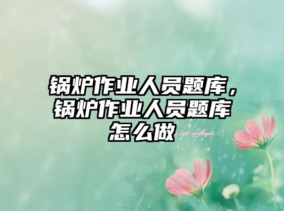 鍋爐作業(yè)人員題庫，鍋爐作業(yè)人員題庫怎么做