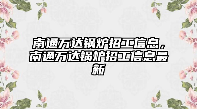 南通萬(wàn)達(dá)鍋爐招工信息，南通萬(wàn)達(dá)鍋爐招工信息最新