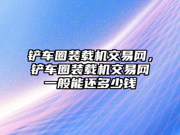 鏟車圈裝載機(jī)交易網(wǎng)，鏟車圈裝載機(jī)交易網(wǎng)一般能還多少錢