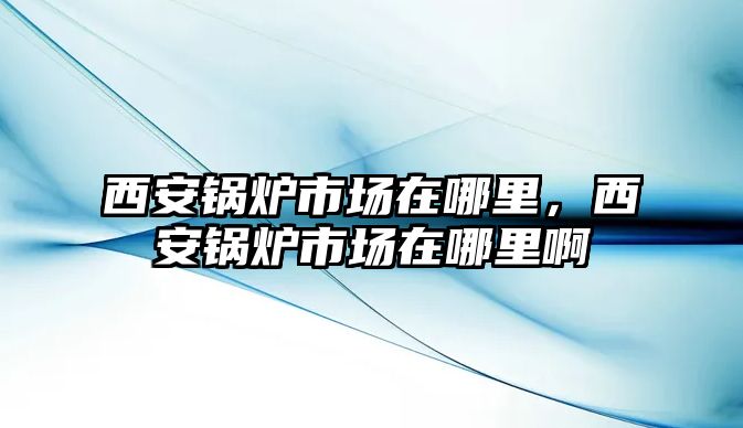 西安鍋爐市場在哪里，西安鍋爐市場在哪里啊