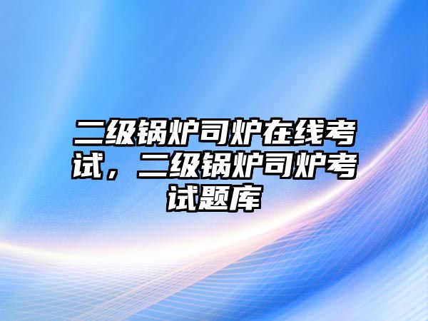 二級(jí)鍋爐司爐在線考試，二級(jí)鍋爐司爐考試題庫(kù)