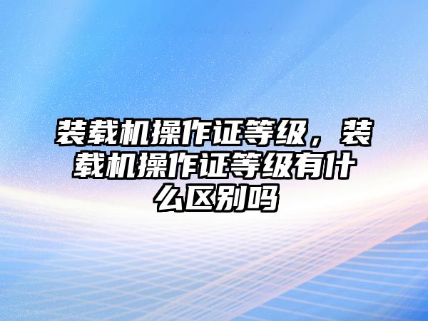 裝載機(jī)操作證等級(jí)，裝載機(jī)操作證等級(jí)有什么區(qū)別嗎