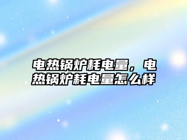 電熱鍋爐耗電量，電熱鍋爐耗電量怎么樣