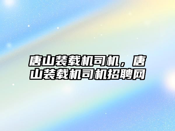 唐山裝載機司機，唐山裝載機司機招聘網(wǎng)