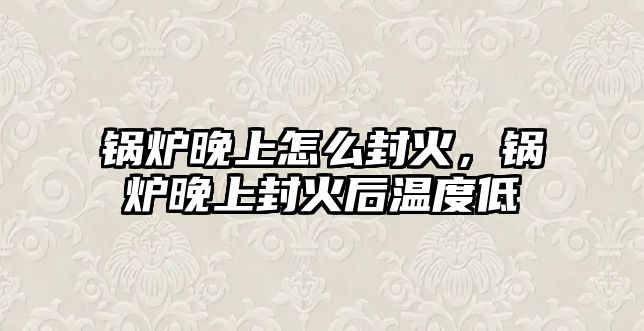 鍋爐晚上怎么封火，鍋爐晚上封火后溫度低