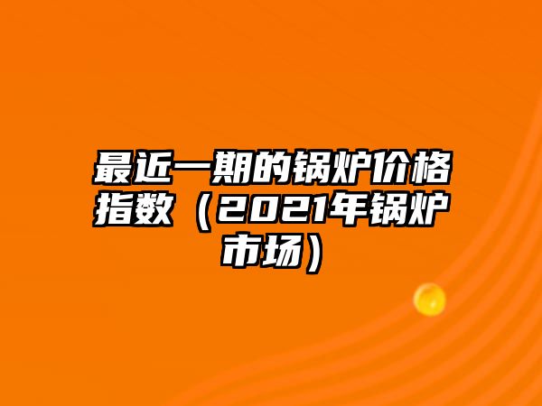 最近一期的鍋爐價(jià)格指數(shù)（2021年鍋爐市場(chǎng)）