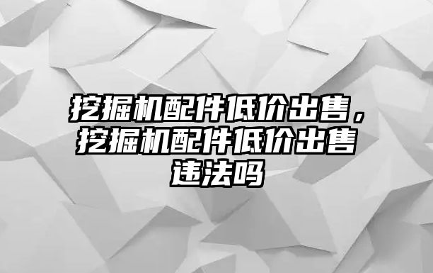 挖掘機(jī)配件低價(jià)出售，挖掘機(jī)配件低價(jià)出售違法嗎