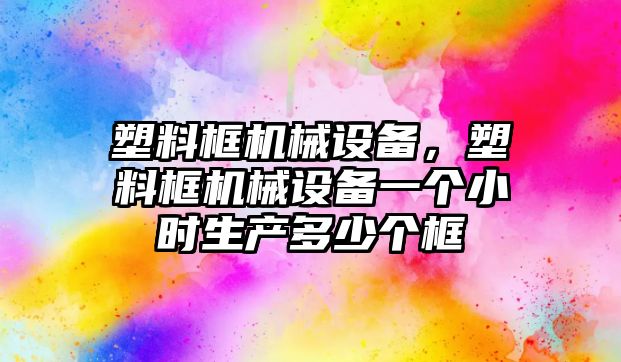 塑料框機(jī)械設(shè)備，塑料框機(jī)械設(shè)備一個(gè)小時(shí)生產(chǎn)多少個(gè)框