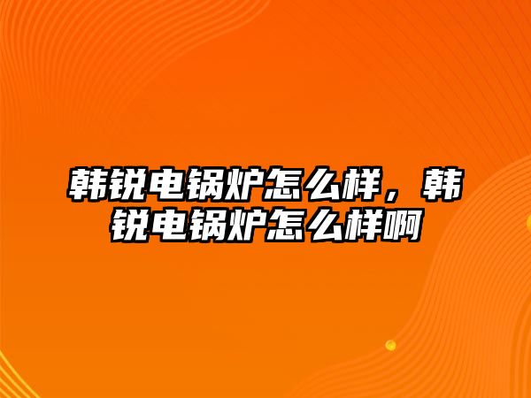 韓銳電鍋爐怎么樣，韓銳電鍋爐怎么樣啊