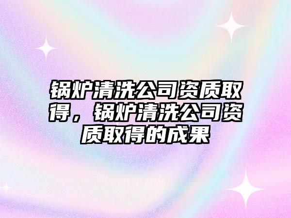 鍋爐清洗公司資質(zhì)取得，鍋爐清洗公司資質(zhì)取得的成果