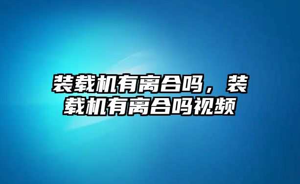 裝載機有離合嗎，裝載機有離合嗎視頻