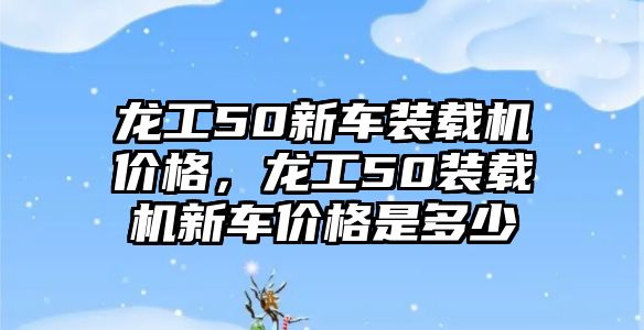 龍工50新車裝載機價格，龍工50裝載機新車價格是多少