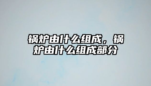 鍋爐由什么組成，鍋爐由什么組成部分