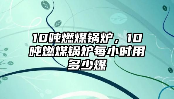 10噸燃煤鍋爐，10噸燃煤鍋爐每小時用多少煤