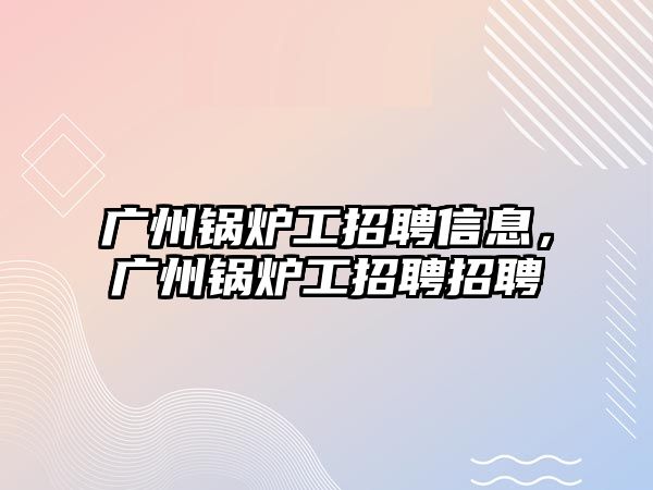 廣州鍋爐工招聘信息，廣州鍋爐工招聘招聘