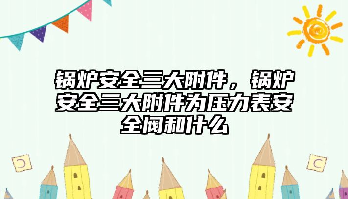 鍋爐安全三大附件，鍋爐安全三大附件為壓力表安全閥和什么